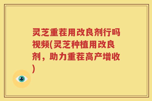 灵芝重茬用改良剂行吗视频(灵芝种植用改良剂，助力重茬高产增收)