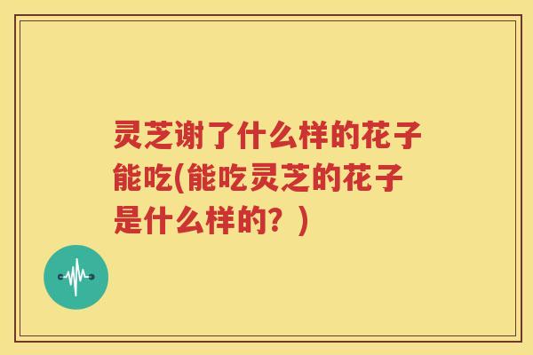 灵芝谢了什么样的花子能吃(能吃灵芝的花子是什么样的？)