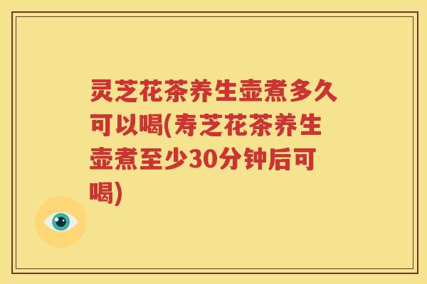 灵芝花茶养生壶煮多久可以喝(寿芝花茶养生壶煮至少30分钟后可喝)