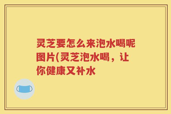 灵芝要怎么来泡水喝呢图片(灵芝泡水喝，让你健康又补水