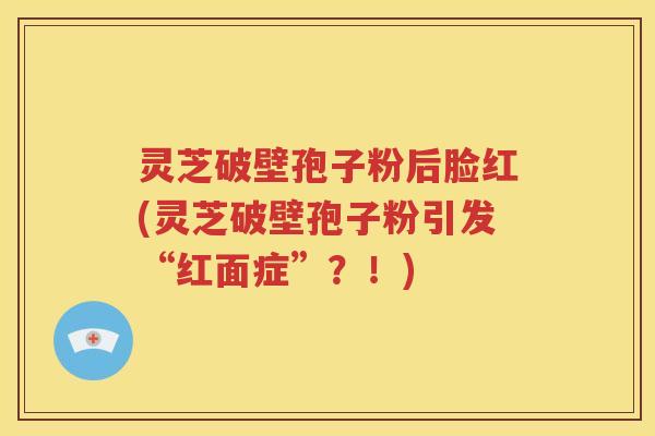 灵芝破壁孢子粉后脸红(灵芝破壁孢子粉引发“红面症”？！)