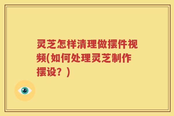 灵芝怎样清理做摆件视频(如何处理灵芝制作摆设？)