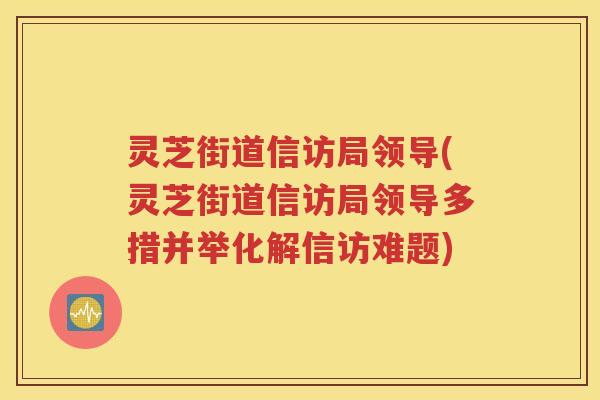 灵芝街道信访局领导(灵芝街道信访局领导多措并举化解信访难题)