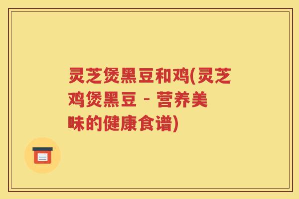 灵芝煲黑豆和鸡(灵芝鸡煲黑豆 - 营养美味的健康食谱)