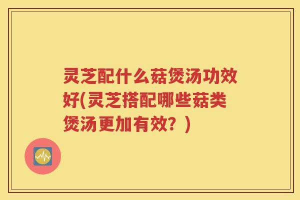 灵芝配什么菇煲汤功效好(灵芝搭配哪些菇类煲汤更加有效？)