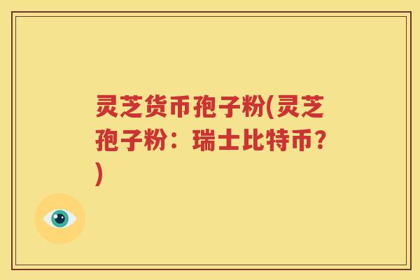 灵芝货币孢子粉(灵芝孢子粉：瑞士比特币？)