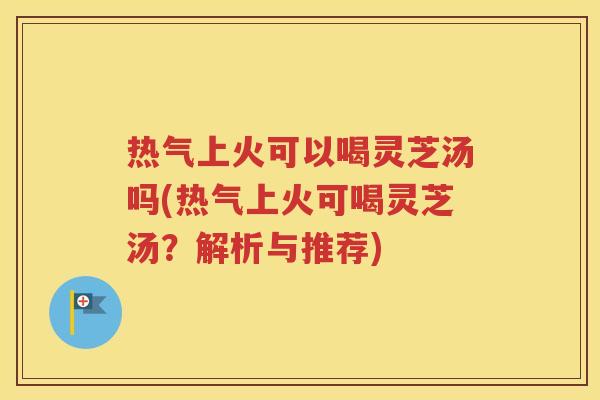 热气上火可以喝灵芝汤吗(热气上火可喝灵芝汤？解析与推荐)