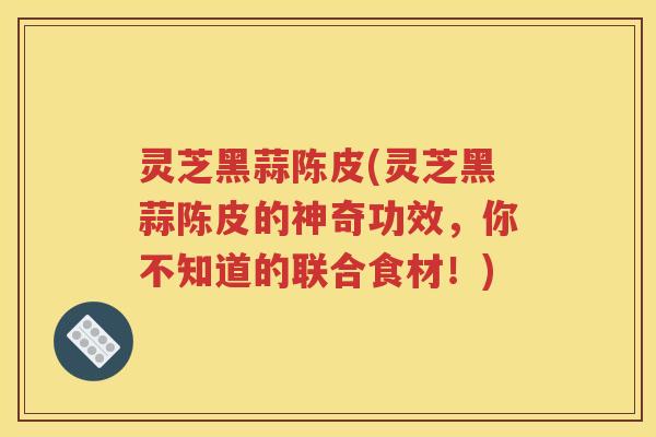 灵芝黑蒜陈皮(灵芝黑蒜陈皮的神奇功效，你不知道的联合食材！)