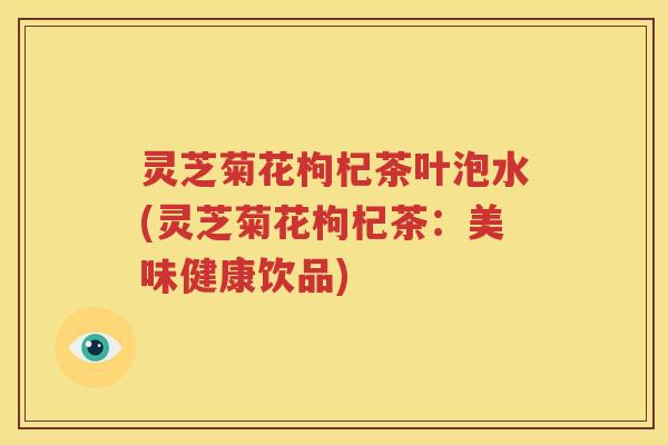灵芝菊花枸杞茶叶泡水(灵芝菊花枸杞茶：美味健康饮品)