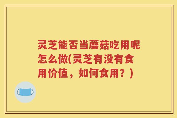 灵芝能否当蘑菇吃用呢怎么做(灵芝有没有食用价值，如何食用？)