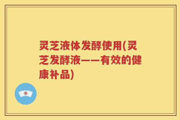 灵芝液体发酵使用(灵芝发酵液——有效的健康补品)