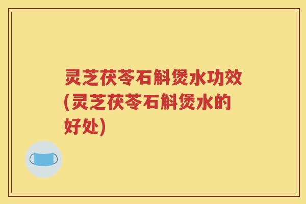 灵芝茯苓石斛煲水功效(灵芝茯苓石斛煲水的好处)