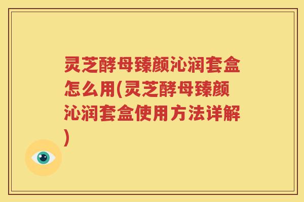 灵芝酵母臻颜沁润套盒怎么用(灵芝酵母臻颜沁润套盒使用方法详解)