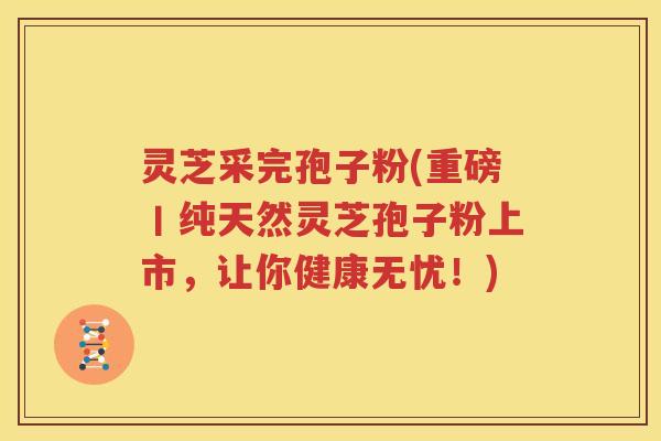 灵芝采完孢子粉(重磅丨纯天然灵芝孢子粉上市，让你健康无忧！)