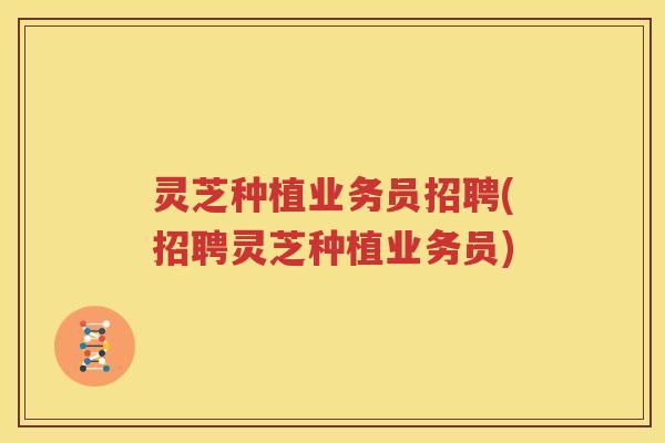 灵芝种植业务员招聘(招聘灵芝种植业务员)