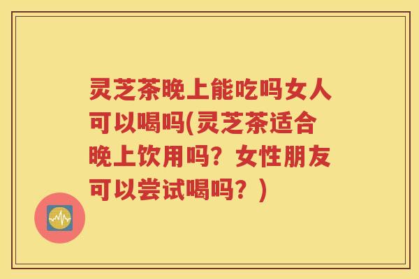 灵芝茶晚上能吃吗女人可以喝吗(灵芝茶适合晚上饮用吗？女性朋友可以尝试喝吗？)