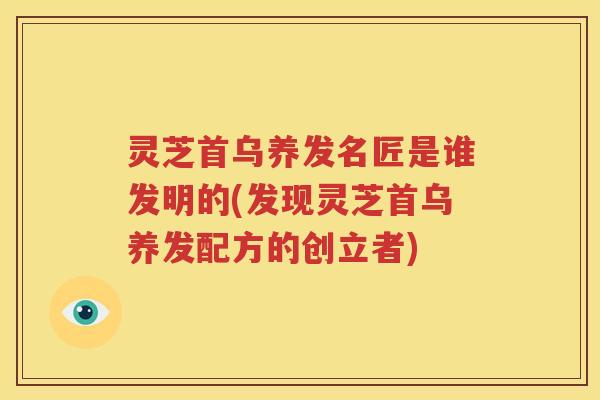 灵芝首乌养发名匠是谁发明的(发现灵芝首乌养发配方的创立者)