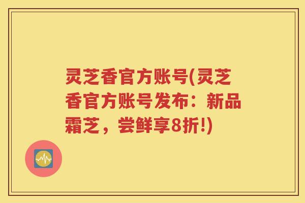 灵芝香官方账号(灵芝香官方账号发布：新品霜芝，尝鲜享8折!)
