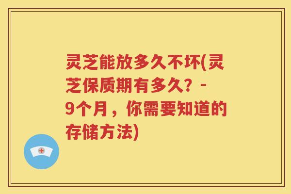 灵芝能放多久不坏(灵芝保质期有多久？- 9个月，你需要知道的存储方法)