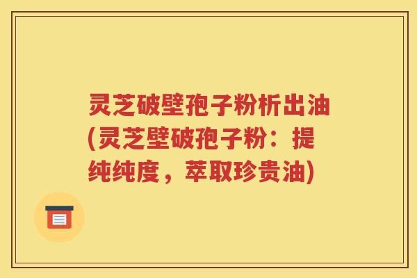 灵芝破壁孢子粉析出油(灵芝壁破孢子粉：提纯纯度，萃取珍贵油)