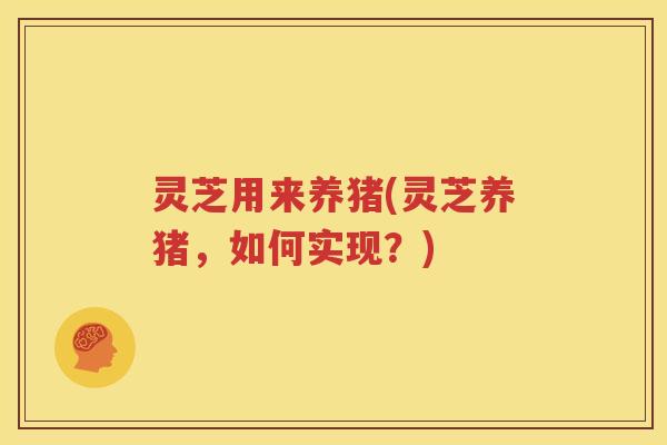 灵芝用来养猪(灵芝养猪，如何实现？)