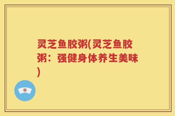 灵芝鱼胶粥(灵芝鱼胶粥：强健身体养生美味)