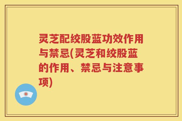 灵芝配绞股蓝功效作用与禁忌(灵芝和绞股蓝的作用、禁忌与注意事项)