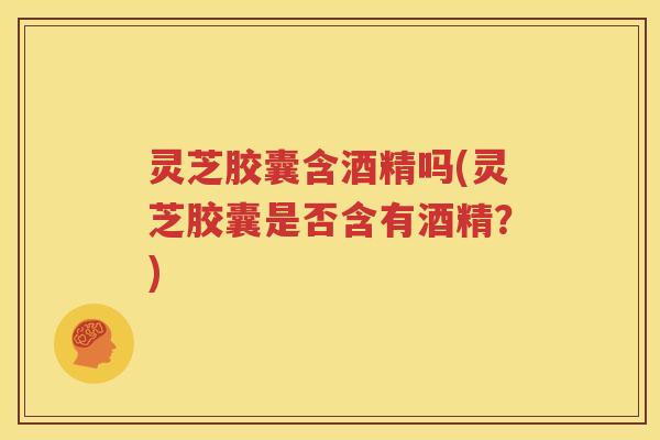 灵芝胶囊含酒精吗(灵芝胶囊是否含有酒精？)