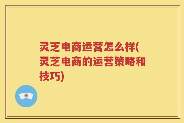灵芝电商运营怎么样(灵芝电商的运营策略和技巧)
