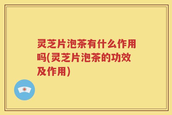 灵芝片泡茶有什么作用吗(灵芝片泡茶的功效及作用)
