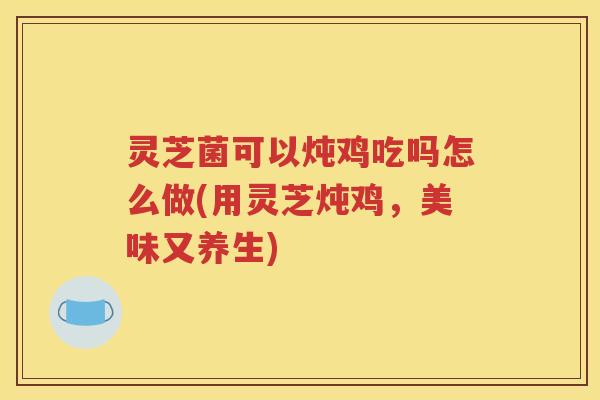 灵芝菌可以炖鸡吃吗怎么做(用灵芝炖鸡，美味又养生)