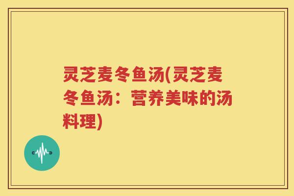 灵芝麦冬鱼汤(灵芝麦冬鱼汤：营养美味的汤料理)