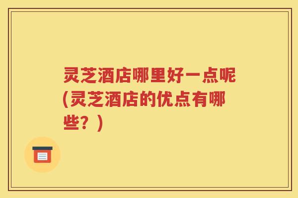 灵芝酒店哪里好一点呢(灵芝酒店的优点有哪些？)
