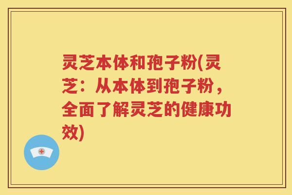 灵芝本体和孢子粉(灵芝：从本体到孢子粉，全面了解灵芝的健康功效)