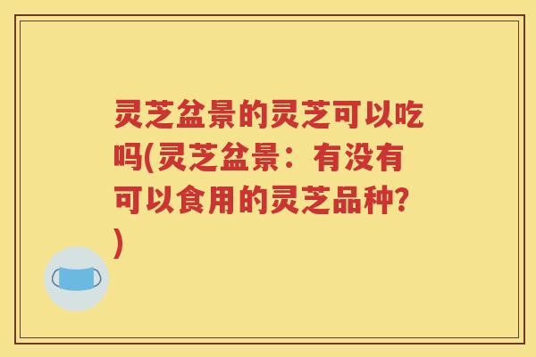灵芝盆景的灵芝可以吃吗(灵芝盆景：有没有可以食用的灵芝品种？)