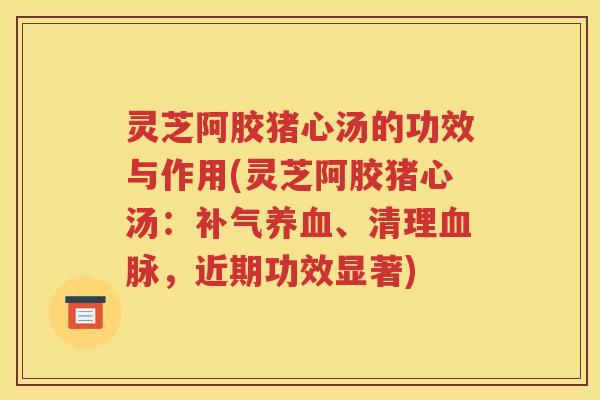 灵芝阿胶猪心汤的功效与作用(灵芝阿胶猪心汤：补气养血、清理血脉，近期功效显著)