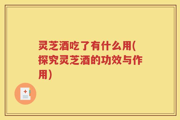 灵芝酒吃了有什么用(探究灵芝酒的功效与作用)