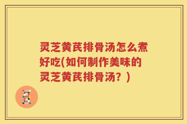 灵芝黄芪排骨汤怎么煮好吃(如何制作美味的灵芝黄芪排骨汤？)
