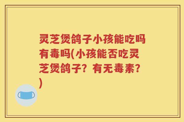 灵芝煲鸽子小孩能吃吗有毒吗(小孩能否吃灵芝煲鸽子？有无毒素？)