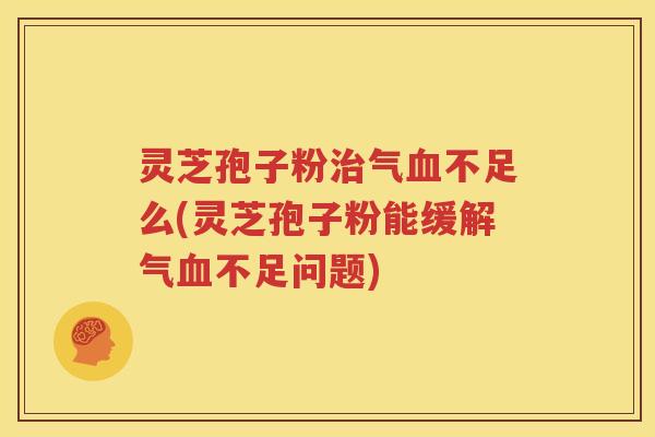 灵芝孢子粉治气血不足么(灵芝孢子粉能缓解气血不足问题)