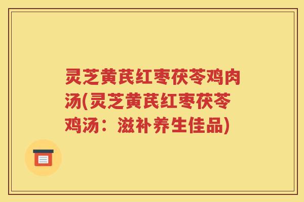 灵芝黄芪红枣茯苓鸡肉汤(灵芝黄芪红枣茯苓鸡汤：滋补养生佳品)