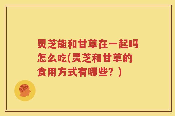 灵芝能和甘草在一起吗怎么吃(灵芝和甘草的食用方式有哪些？)