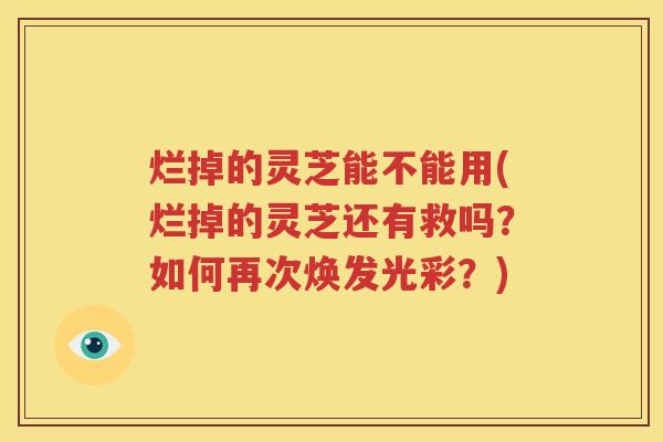 烂掉的灵芝能不能用(烂掉的灵芝还有救吗？如何再次焕发光彩？)