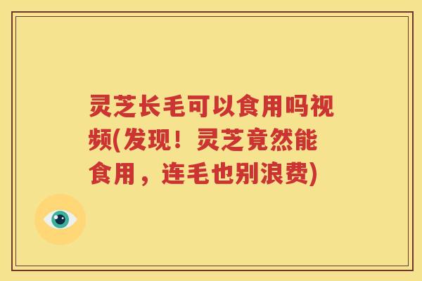 灵芝长毛可以食用吗视频(发现！灵芝竟然能食用，连毛也别浪费)