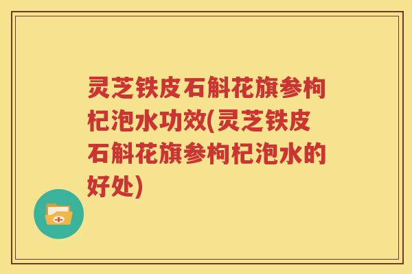 灵芝铁皮石斛花旗参枸杞泡水功效(灵芝铁皮石斛花旗参枸杞泡水的好处)
