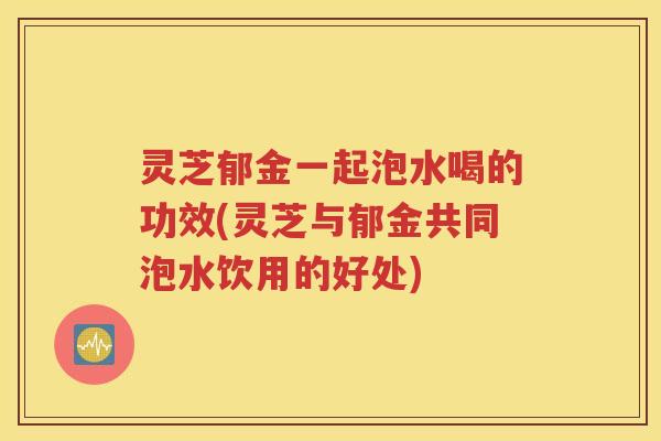 灵芝郁金一起泡水喝的功效(灵芝与郁金共同泡水饮用的好处)
