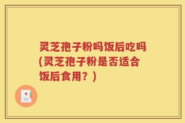 灵芝孢子粉吗饭后吃吗(灵芝孢子粉是否适合饭后食用？)