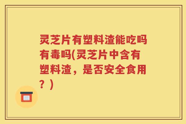 灵芝片有塑料渣能吃吗有毒吗(灵芝片中含有塑料渣，是否安全食用？)