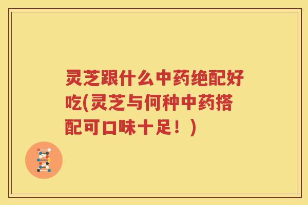 灵芝跟什么中药绝配好吃(灵芝与何种中药搭配可口味十足！)