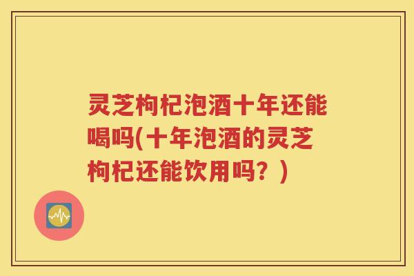 灵芝枸杞泡酒十年还能喝吗(十年泡酒的灵芝枸杞还能饮用吗？)
